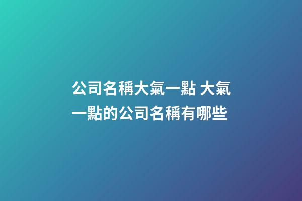 公司名稱大氣一點 大氣一點的公司名稱有哪些-第1張-公司起名-玄機派